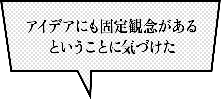 アイデアにも固定観念があるということに気づけた
